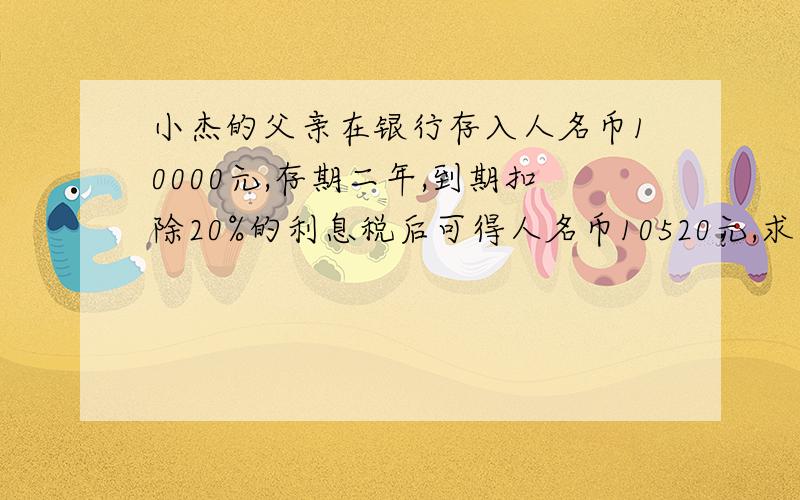 小杰的父亲在银行存入人名币10000元,存期二年,到期扣除20%的利息税后可得人名币10520元,求年利率.