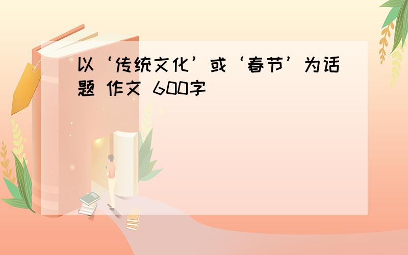 以‘传统文化’或‘春节’为话题 作文 600字