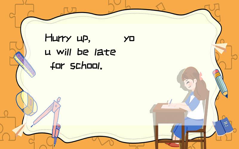 Hurry up,___you will be late for school.
