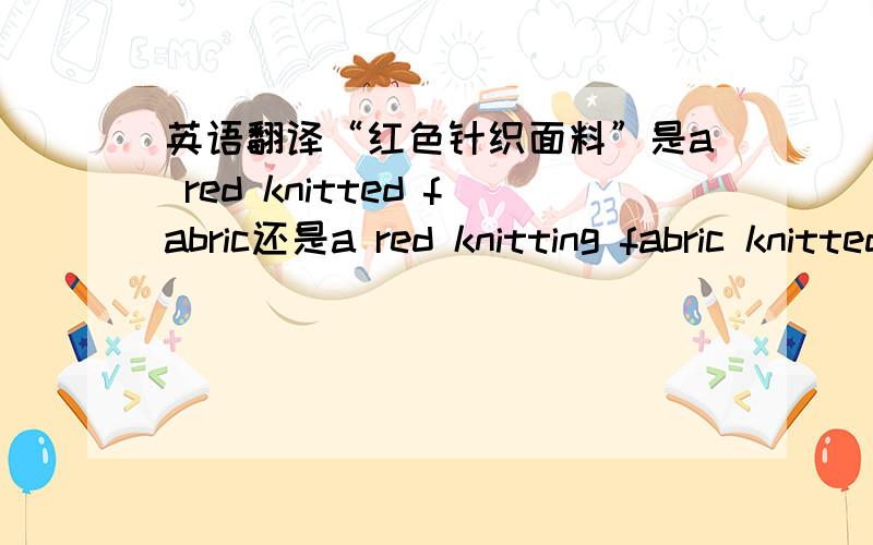 英语翻译“红色针织面料”是a red knitted fabric还是a red knitting fabric knitted和knitting怎么用?