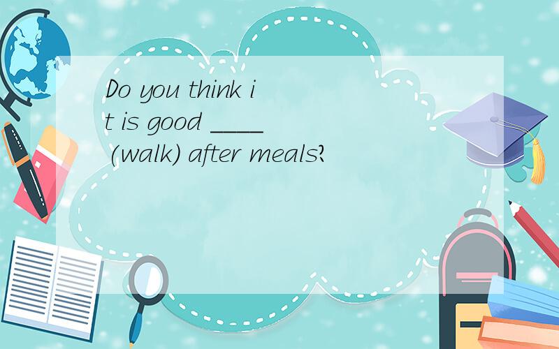 Do you think it is good ____(walk) after meals?