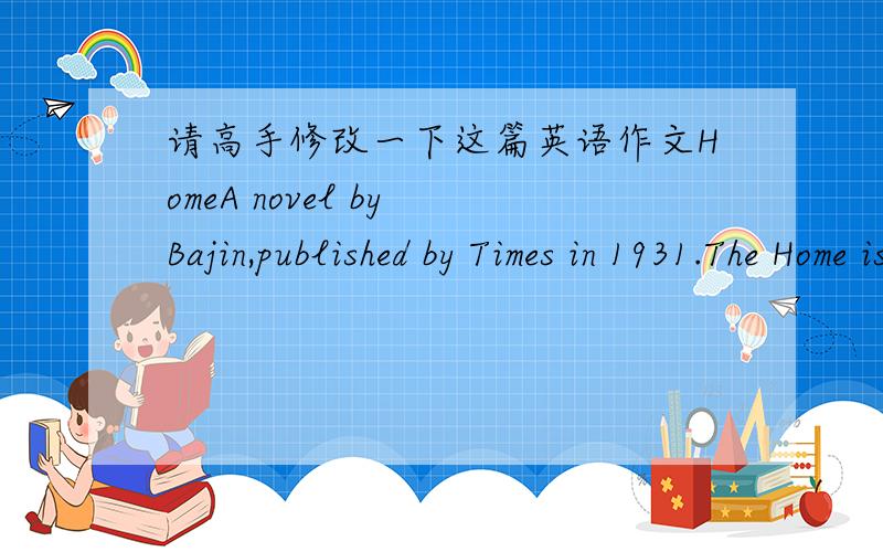 请高手修改一下这篇英语作文HomeA novel by Bajin,published by Times in 1931.The Home is not the author's masterpiece,but the one of the most outstanding works in the moden literature.The story is set in Chengdu where the big family of bure