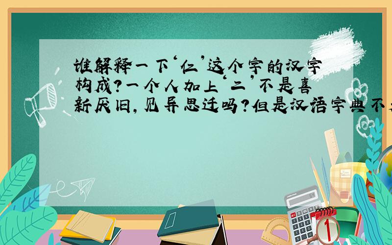 谁解释一下‘仁’这个字的汉字构成?一个人加上‘二’不是喜新厌旧,见异思迁吗?但是汉语字典不是这样解释啊 中国汉字形成都有一定含义 那这个字的构成应如何解释呢?
