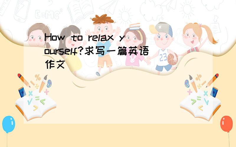 How to relax yourself?求写一篇英语作文