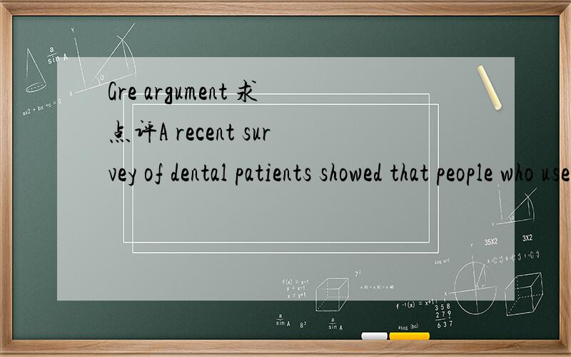 Gre argument 求点评A recent survey of dental patients showed that people who use Smile-Bright toothpaste are most likely to have capped teeth - artificial but natural-looking protective coverings placed by dentists on individual teeth.Those people