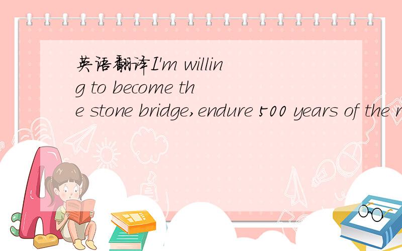 英语翻译I'm willing to become the stone bridge,endure 500 years of the ruthless wind,500 years of the burning sun and 500 years of the freezing rain.