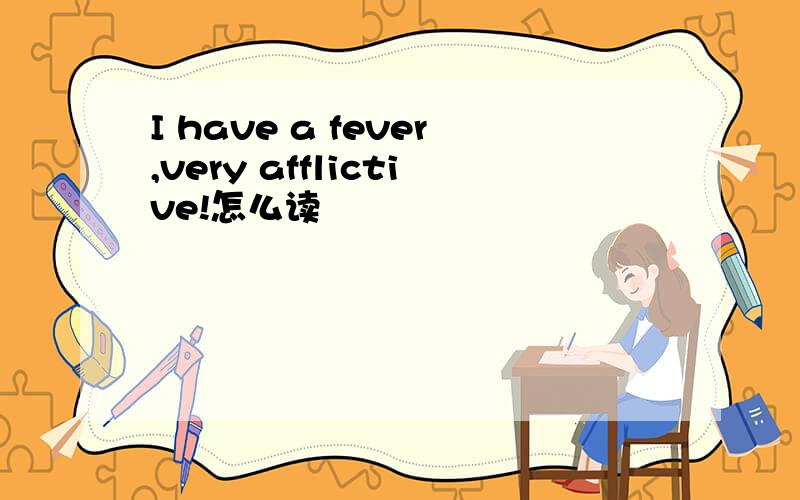 I have a fever,very afflictive!怎么读