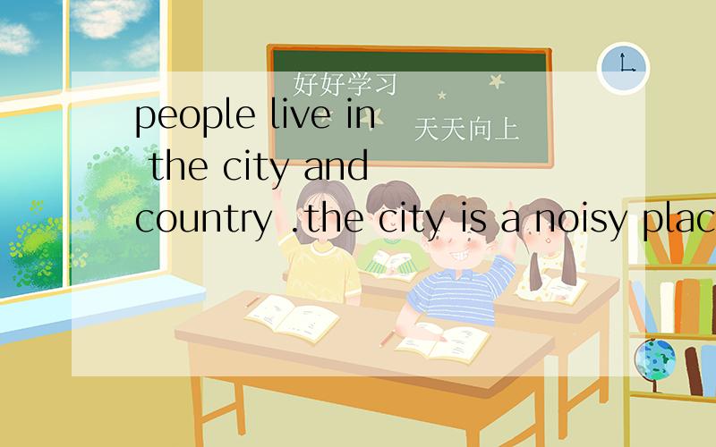 people live in the city and country .the city is a noisy place .you hear horns honking .there are many busy people all around you .you see tall buildings and big buses .the country is a quiet and calm place .you see fields ,animals ,and only a few bu