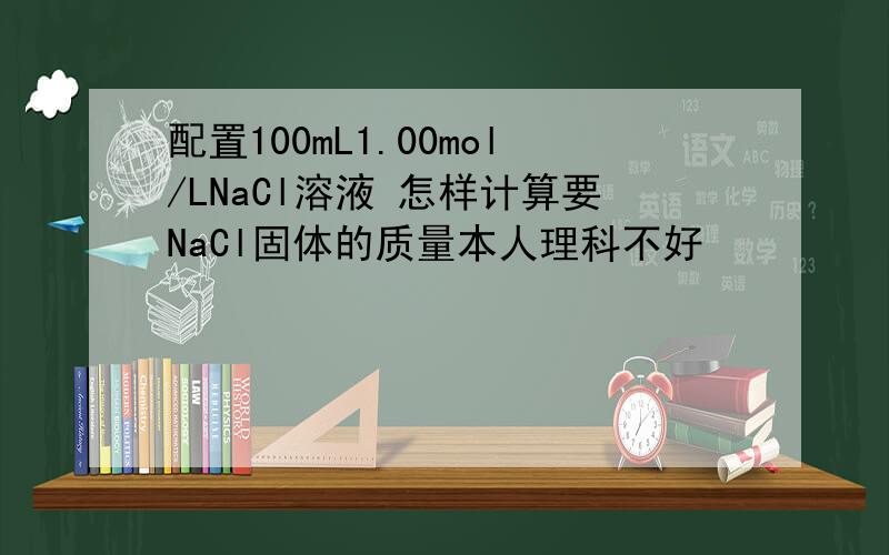 配置100mL1.00mol/LNaCl溶液 怎样计算要NaCl固体的质量本人理科不好