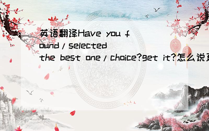 英语翻译Have you found/selected the best one/choice?get it?怎么说更亲切更顺口呢?