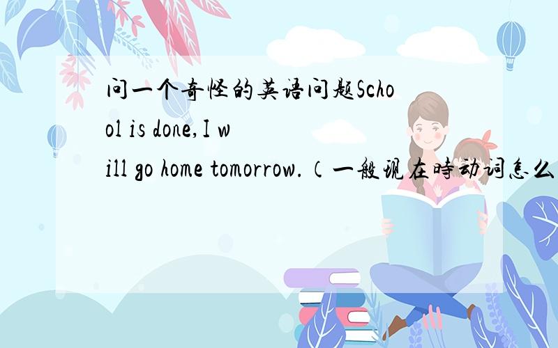 问一个奇怪的英语问题School is done,I will go home tomorrow.（一般现在时动词怎么能用done） Dad will take me so Sichuan.（take为什么会用在这里?也可以指人?） summer=summertime?go on trips和go on a trip to