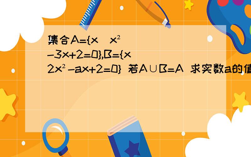 集合A={x|x²-3x+2=0},B={x|2x²-ax+2=0} 若A∪B=A 求实数a的值