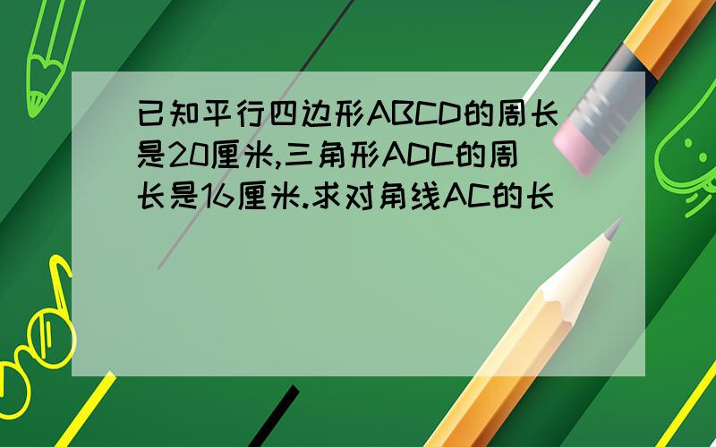 已知平行四边形ABCD的周长是20厘米,三角形ADC的周长是16厘米.求对角线AC的长