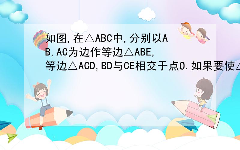 如图,在△ABC中,分别以AB,AC为边作等边△ABE,等边△ACD,BD与CE相交于点O.如果要使△ABE1.如图,在△ABC中,分别以AB,AC为边作等边△ABE,等边△ACD,BD与CE相交于点O.（1）EC与BD相等吗?为什么?要使△ABE和
