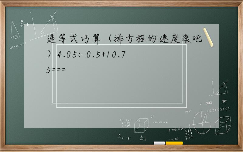 递等式巧算（排方程的速度滚吧）4.05÷0.5+10.75===