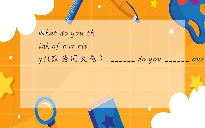 What do you think of our city?(改为同义句） ______ do you ______ our city?