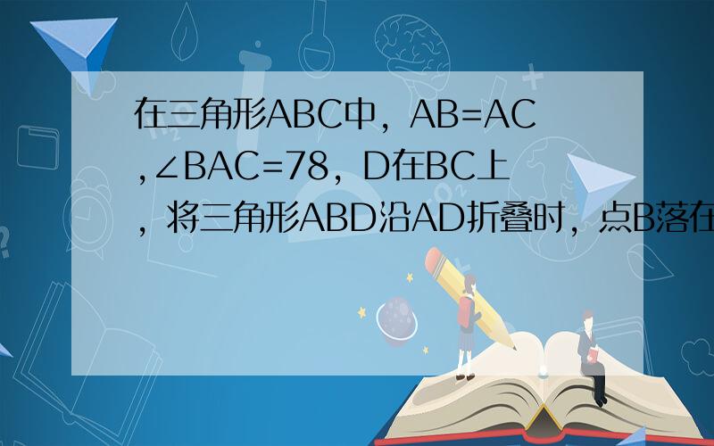 在三角形ABC中，AB=AC,∠BAC=78，D在BC上，将三角形ABD沿AD折叠时，点B落在E处，连接EC，EC=ED。求∠CED。2 求证∠BAD=∠CAE