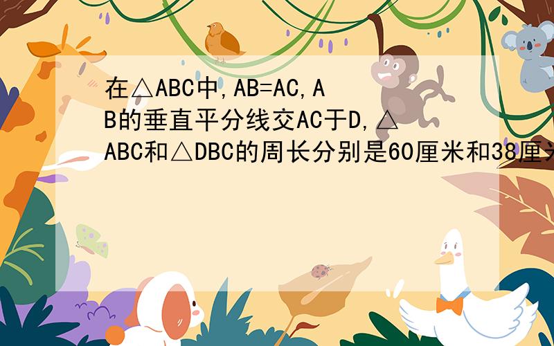 在△ABC中,AB=AC,AB的垂直平分线交AC于D,△ABC和△DBC的周长分别是60厘米和38厘米,求△ABC的腰长和底边BC的长