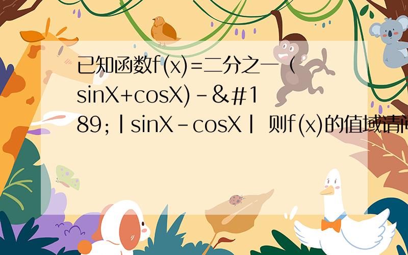 已知函数f(x)=二分之一（sinX+cosX)-½|sinX-cosX| 则f(x)的值域请问有了X的取值范围 如何求出的值域?