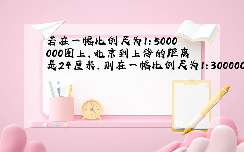 若在一幅比例尺为1：5000000图上,北京到上海的距离是24厘米,则在一幅比例尺为1：30000000的地图上,北京到上海的距离是多少厘米?
