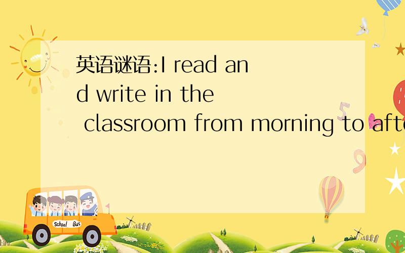 英语谜语:I read and write in the classroom from morning to afternoon.What am