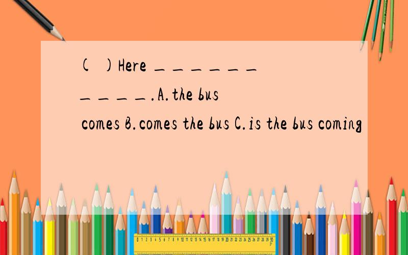 ( )Here __________.A.the bus comes B.comes the bus C.is the bus coming