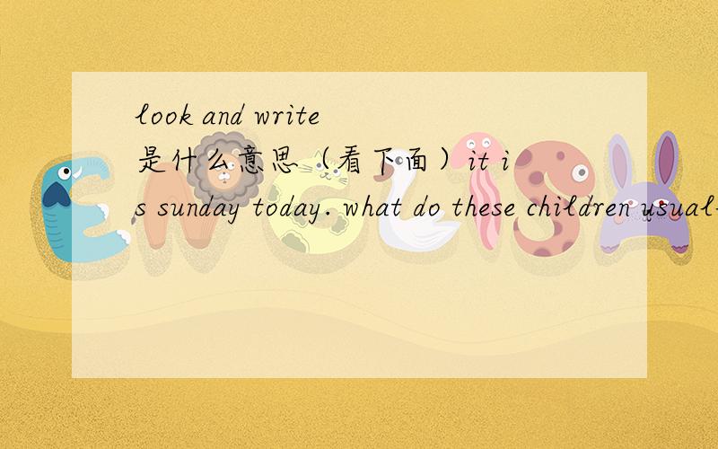 look and write是什么意思（看下面）it is sunday today. what do these children usually do?look at the pictures and write.A：what does（      ）ususlly do?it is sunday today. what do these children usually do?look at the pictures and write.