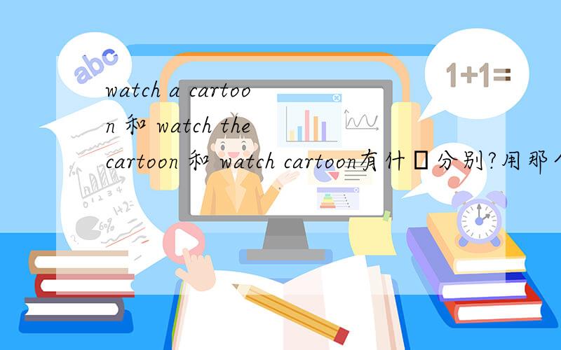 watch a cartoon 和 watch the cartoon 和 watch cartoon有什麼分别?用那个才对呢?