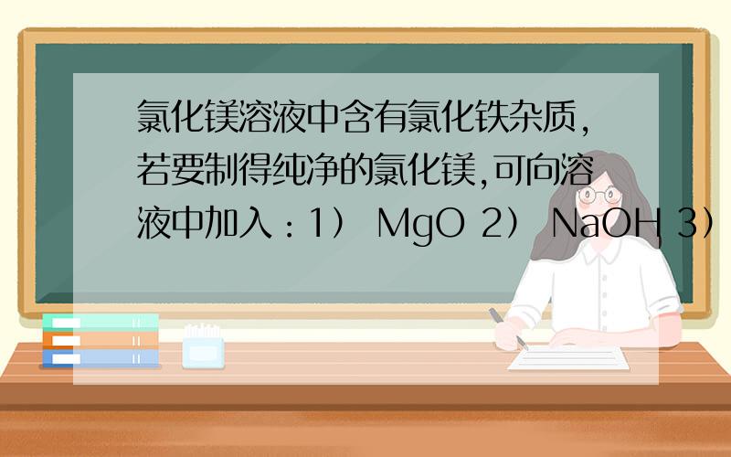 氯化镁溶液中含有氯化铁杂质,若要制得纯净的氯化镁,可向溶液中加入：1） MgO 2） NaOH 3） MgCO3 4） Mg(NO3)2 5） NH3H2O 正确的选择是（一定要有理由）