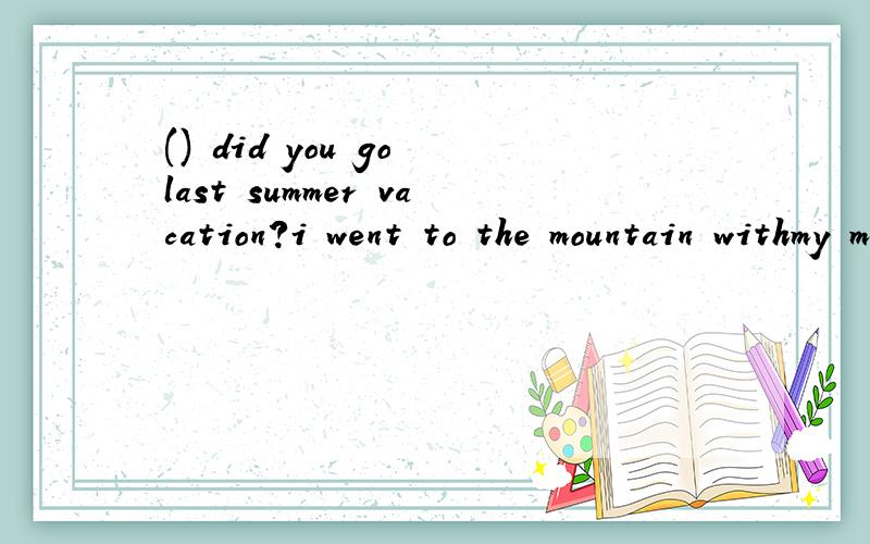 () did you go last summer vacation?i went to the mountain withmy mother.a.where b.who c.how d.what