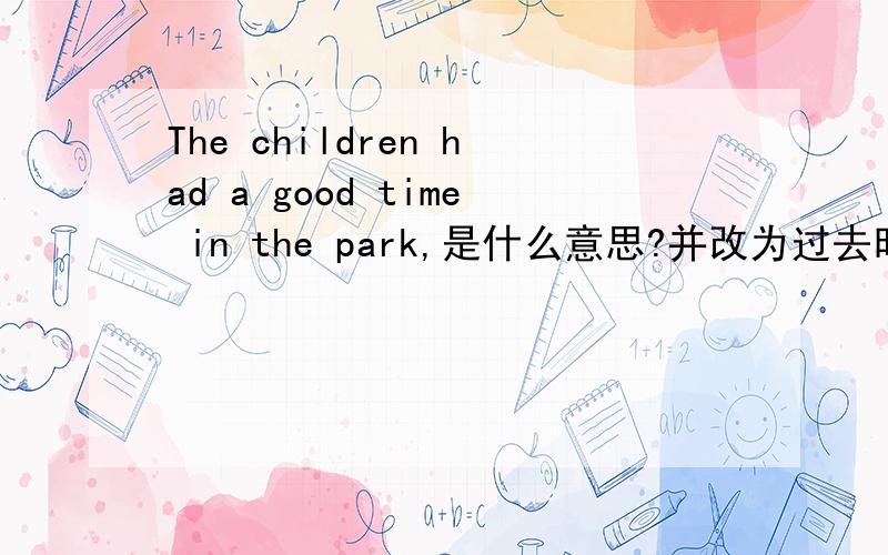 The children had a good time in the park,是什么意思?并改为过去时、过去时否定、一般疑问句.