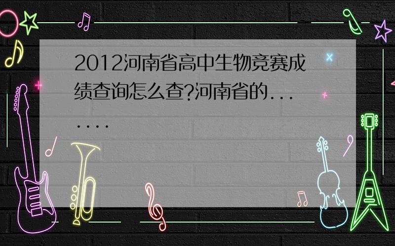 2012河南省高中生物竞赛成绩查询怎么查?河南省的.......