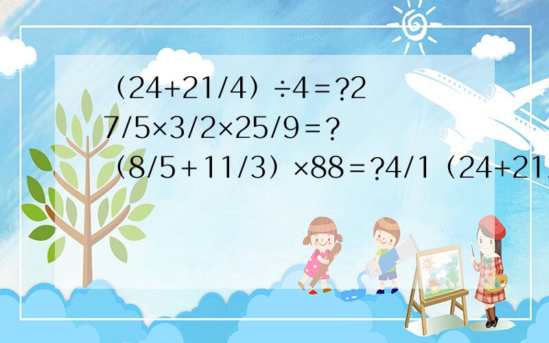 （24+21/4）÷4＝?27/5×3/2×25/9＝?（8/5＋11/3）×88＝?4/1（24+21/4）÷4＝?27/5×3/2×25/9＝?（8/5＋11/3）×88＝?4/15×12/5-12/5×4/3＝?