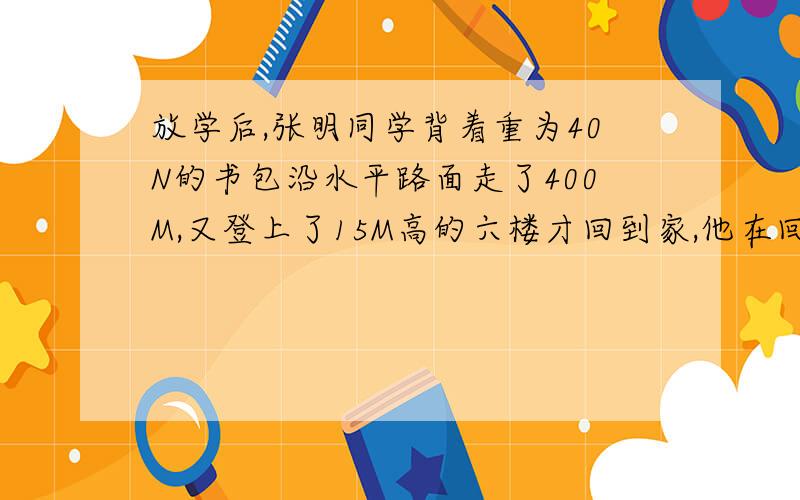 放学后,张明同学背着重为40N的书包沿水平路面走了400M,又登上了15M高的六楼才回到家,他在回家的过程中对书包所做的功大约是?为什么呢?