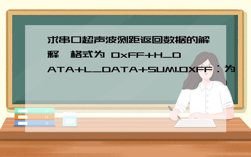 求串口超声波测距返回数据的解释帧格式为 0xFF+H_DATA+L_DATA+SUM1.0XFF：为一帧开始数据,用于判断.2.H_DATA：距离数据的高8位.3.L_DATA：距离数据的低8位.4.SUM:数据和,用于效验.其0XFF+H_DATA+L_DATA=SUM（