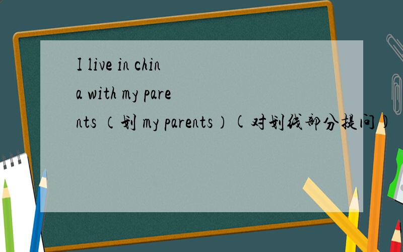 I live in china with my parents （划 my parents）(对划线部分提问)