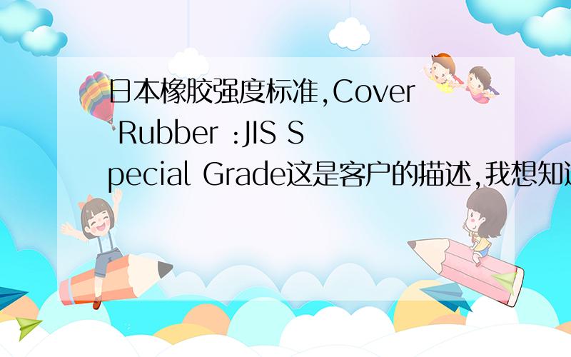 日本橡胶强度标准,Cover Rubber :JIS Special Grade这是客户的描述,我想知道具体的标准有些什么要求最重要的是想知道橡胶强度是多少我这是包EP的 产品是输送带