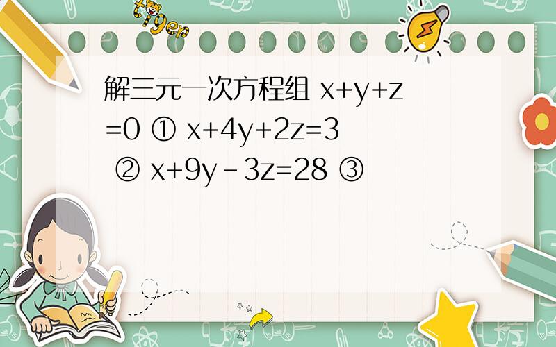 解三元一次方程组 x+y+z=0 ① x+4y+2z=3 ② x+9y-3z=28 ③