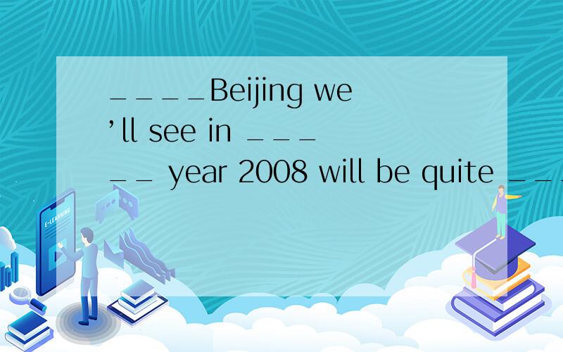 ____Beijing we’ll see in _____ year 2008 will be quite _____ different city from what it is now.为什么是the the a 第一个为什么是the?专有名词加冠词?