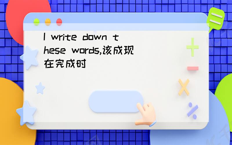 I write down these words,该成现在完成时