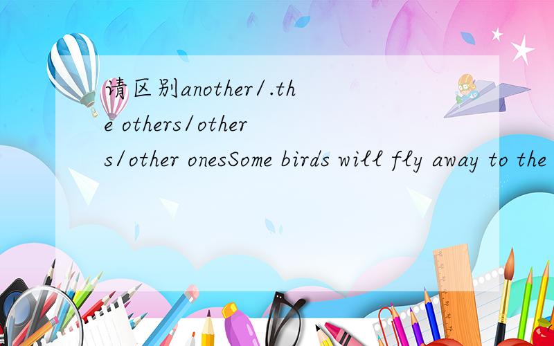 请区别another/.the others/others/other onesSome birds will fly away to the south in winter,while ______C____ will stay with you.A.another B.the others C.others D.other ones