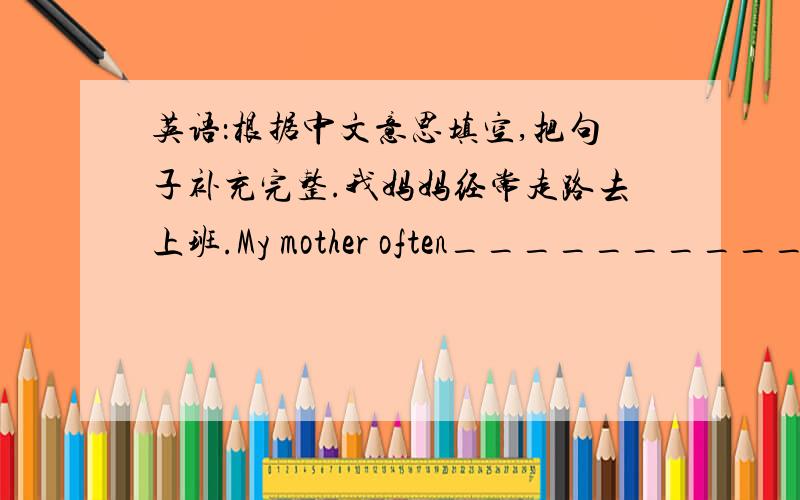 英语：根据中文意思填空,把句子补充完整.我妈妈经常走路去上班.My mother often________________.
