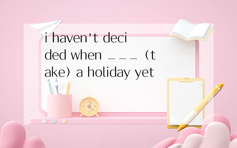 i haven't decided when ___（take）a holiday yet