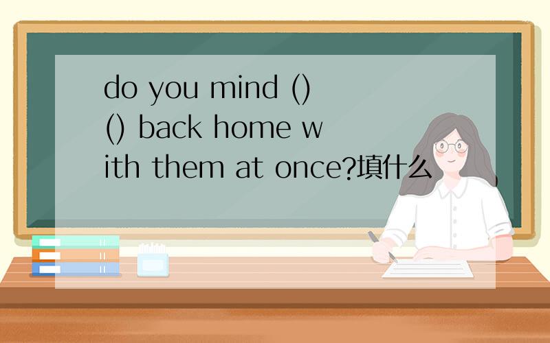 do you mind ()() back home with them at once?填什么