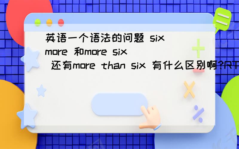 英语一个语法的问题 six more 和more six 还有more than six 有什么区别啊?RT