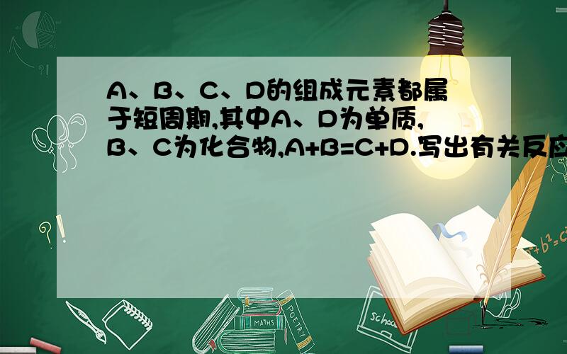 A、B、C、D的组成元素都属于短周期,其中A、D为单质,B、C为化合物,A+B=C+D.写出有关反应方程式（1）若A、D的组成元素同主族：a：B是水：b：B、C均为氧化物（反应有重要的工业价值） （2）若A