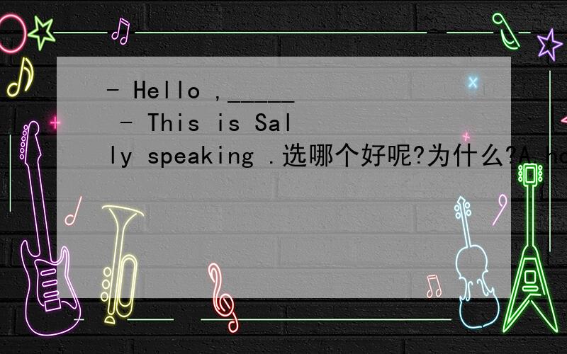 - Hello ,_____ - This is Sally speaking .选哪个好呢?为什么?A.how do you do B.can I hlep you C.who's calling ,please