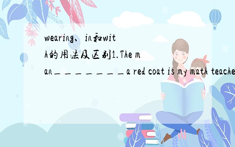 wearing、in和with的用法及区别1.The man_______a red coat is my math teacher.应该用哪一个?2.简单的说一下三者的区别