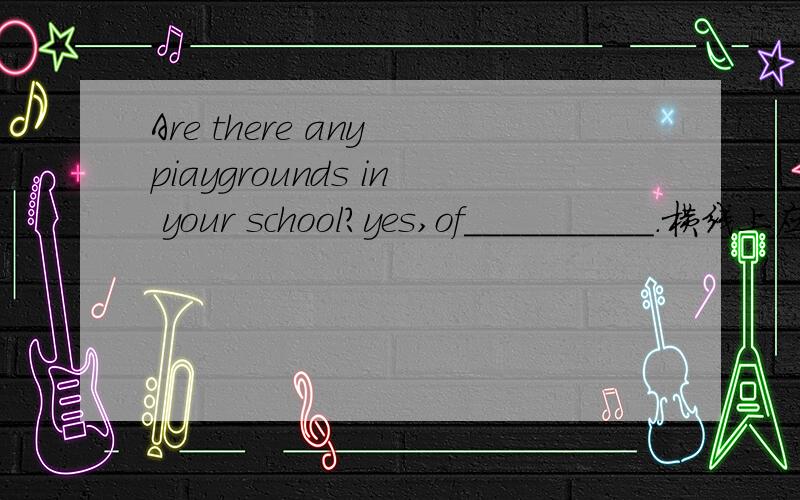 Are there any piaygrounds in your school?yes,of__________.横线上应该填什么单词啊?