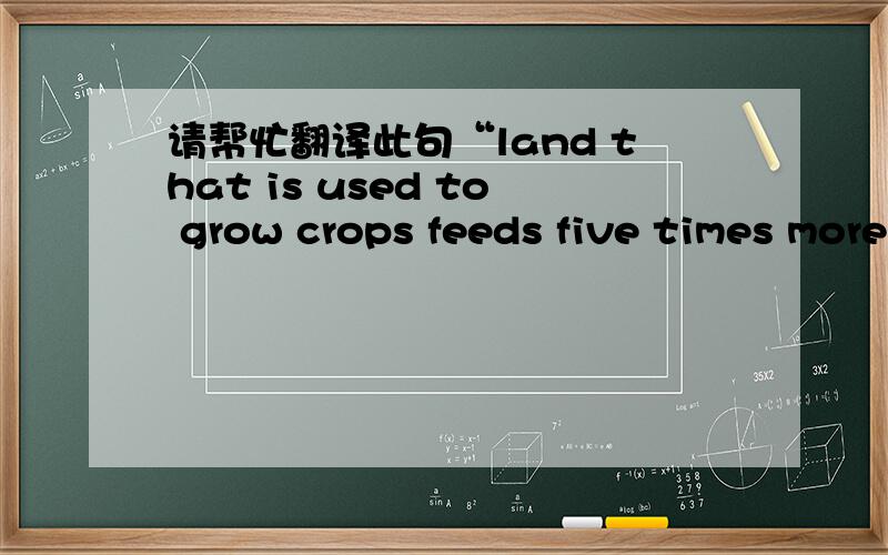 请帮忙翻译此句“land that is used to grow crops feeds five times more people than land where anim